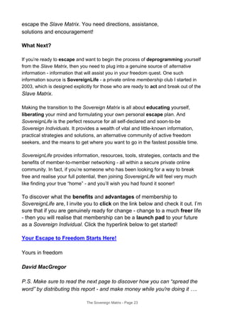escape the Slave Matrix. You need directions, assistance,
solutions and encouragement!
What Next?
If you’re ready to escape and want to begin the process of deprogramming yourself
from the Slave Matrix, then you need to plug into a genuine source of alternative
information - information that will assist you in your freedom quest. One such
information source is SovereignLife - a private online membership club I started in
2003, which is designed explicitly for those who are ready to act and break out of the
Slave Matrix.
Making the transition to the Sovereign Matrix is all about educating yourself,
liberating your mind and formulating your own personal escape plan. And
SovereignLife is the perfect resource for all self-declared and soon-to-be
Sovereign Individuals. It provides a wealth of vital and little-known information,
practical strategies and solutions, an alternative community of active freedom
seekers, and the means to get where you want to go in the fastest possible time.
SovereignLife provides information, resources, tools, strategies, contacts and the
benefits of member-to-member networking - all within a secure private online
community. In fact, if you’re someone who has been looking for a way to break
free and realise your full potential, then joining SovereignLife will feel very much
like finding your true “home” - and you’ll wish you had found it sooner!
To discover what the benefits and advantages of membership to
SovereignLife are, I invite you to click on the link below and check it out. I’m
sure that if you are genuinely ready for change - change to a much freer life
- then you will realise that membership can be a launch pad to your future
as a Sovereign Individual. Click the hyperlink below to get started!
Your Escape to Freedom Starts Here!
Yours in freedom
David MacGregor
P.S. Make sure to read the next page to discover how you can “spread the
word” by distributing this report - and make money while you're doing it ….
The Sovereign Matrix - Page 23
 
