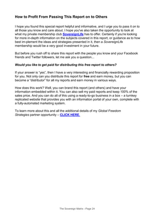 How to Profit From Passing This Report on to Others
I hope you found this special report helpful and informative, and I urge you to pass it on to
all those you know and care about. I hope you've also taken the opportunity to look at
what my private membership club SovereignLife has to offer. Certainly if you're looking
for more in-depth information on the subjects covered in this report, or guidance as to how
best im-plement the ideas and strategies presented in it, then a SovereignLife
membership would be a very good investment in your future.
But before you rush off to share this report with the people you know and your Facebook
friends and Twitter followers, let me ask you a question...
Would you like to get paid for distributing this free report to others?
If your answer is “yes”, then I have a very interesting and financially rewarding proposition
for you. Not only can you distribute this report for free and earn money, but you can
become a “distributor” for all my reports and earn money in various ways.
How does this work? Well, you can brand this report (and others) and have your
information embedded within it. You can also sell my paid reports and keep 100% of the
sales price. And you can do all of this using a ready-to-go business in a box – a turnkey
replicated website that provides you with an information portal of your own, complete with
a fully-automated marketing system.
To learn more about this and all the additional details of my Global Freedom
Strategies partner opportunity – CLICK HERE.
The Sovereign Matrix - Page 24
 