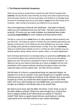 1. The External Authority Conspiracy
When we are young we accept that our parents are right. We don’t question their
authority. We assume they know what they are doing, know what is right and wrong,
and know what is best for us. But as we get older, and certainly in our teenage years,
we become increasingly aware of our own ability to reason and to think things out for
ourselves - often coming to conclusions very different from our parents.
This is the beginning of what we call “adulthood” - that state of maturity
where you are considered to be your own boss - free from your parent’s
authority. Of course you can make mistakes, but adulthood also entails
accepting responsibility for such mistakes and learning from them.
The fact is, once you’re an adult there is no valid, absolute external authority over
your life at all - not unless you grant or contract into such authority (like taking a job,
signing a contract etc.). As an adult you are most definitely your own boss, unless
you willingly cede authority to another person or entity. If you don’t voluntarily
cede your authority then certainly no one or no thing can claim authority over you -
whether parents, family, friends, church, society, nation, or a cosmic Big Brother.
Each individual adult human is a sovereign being, an autonomous self-owner, and
no one has the right to one moment of your life, or to force you to do anything
against your will. And yet this is precisely the nature of most social systems - an
attempt to set up such external authorities as a means of control. And the main
perpetrators of this external authority conspiracy throughout history have been
organised religion and the political state - and often the two combined.
We first learn of a God or a supernatural being via organised religion, as
passed on to us by our parents. If you were brought up in a western country,
chances are you were brought up to believe in the Christian God. If you were
brought up in India, you would have been taught to believe in the Hindu
Gods. And if you were brought up in the Middle East, you would have been
brought up to believe in the Muslim God or the Jewish God.
But what if you'd never seen the Bible, the Koran, or the Torah, or any of
the other religious writings? What if you were brought up in a family that
had no religious beliefs at all? What would you believe in? Would it
matter? Well, there is a good chance that you would believe in nothing
supernatural at all. And that could be to your certain advantage!
The Sovereign Matrix - Page 4
 