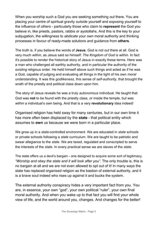 When you worship such a God you are seeking something out there. You are
placing your centre of spiritual gravity outside yourself and exposing yourself to
the influence of others - particularly those who claim to represent the God you
believe in, like priests, pastors, rabbis or ayotollahs. And this is the key to your
subjugation, the willingness to abdicate your own moral authority and thinking
processes in favour of ready-made solutions and guidance from others.
The truth is, if you believe the words of Jesus, God is not out there at all. God is
very much within, as Jesus said so himself: The Kingdom of God is within. In fact
it's possible to render the historical story of Jesus in exactly these terms. Here was
a man who challenged all earthly authority, and in particular the authority of the
existing religious order. He held himself above such things and acted as if he was
a God, capable of judging and evaluating all things in the light of his own moral
understanding. It was this godlikeness, this sense of self-authority, that brought the
wrath of the priestly and political class down upon him.
The story of Jesus reveals he was a truly autonomous individual. He taught that
God was not to be found with the priestly class, or inside the temple, but was
within a individual’s own being. And that is a very revolutionary idea indeed!
Organised religion has held sway for many centuries, but in our own time it
has more often been displaced by the state - that political entity which
assumes to own us because we were born in a particular place.
We grow up in a state-controlled environment. We are educated in state schools
or private schools following a state curriculum. We are taught to be patriotic and
swear allegiance to the state. We are taxed, regulated and conscripted to serve
the interests of the state. In every practical sense we are slaves of the state.
The state offers us a devil’s bargain - one designed to acquire some sort of legitimacy.
“Worship and obey the state and it will look after you”. The only trouble is, this is
no bargain at all and we are not even allowed to opt out of it! In many ways the
state has replaced organised religion as the bastion of external authority, and it
is a brave soul indeed who rises up against it and bucks the system.
The external authority conspiracy hides a very important fact from you. You
are, in essence, your own “god”, your own political “ruler”, your own final
moral authority. And when you wake up to that fact you will find your whole
view of life, and the world around you, changes. And changes for the better!
The Sovereign Matrix - Page 5
 