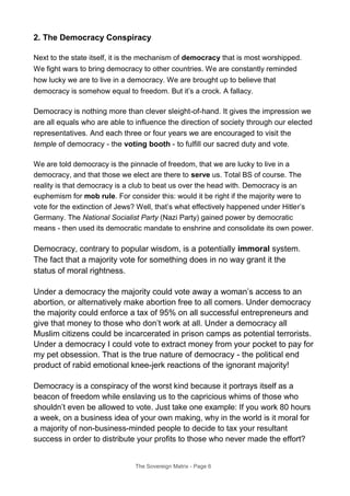 2. The Democracy Conspiracy
Next to the state itself, it is the mechanism of democracy that is most worshipped.
We fight wars to bring democracy to other countries. We are constantly reminded
how lucky we are to live in a democracy. We are brought up to believe that
democracy is somehow equal to freedom. But it’s a crock. A fallacy.
Democracy is nothing more than clever sleight-of-hand. It gives the impression we
are all equals who are able to influence the direction of society through our elected
representatives. And each three or four years we are encouraged to visit the
temple of democracy - the voting booth - to fulfill our sacred duty and vote.
We are told democracy is the pinnacle of freedom, that we are lucky to live in a
democracy, and that those we elect are there to serve us. Total BS of course. The
reality is that democracy is a club to beat us over the head with. Democracy is an
euphemism for mob rule. For consider this: would it be right if the majority were to
vote for the extinction of Jews? Well, that’s what effectively happened under Hitler’s
Germany. The National Socialist Party (Nazi Party) gained power by democratic
means - then used its democratic mandate to enshrine and consolidate its own power.
Democracy, contrary to popular wisdom, is a potentially immoral system.
The fact that a majority vote for something does in no way grant it the
status of moral rightness.
Under a democracy the majority could vote away a woman’s access to an
abortion, or alternatively make abortion free to all comers. Under democracy
the majority could enforce a tax of 95% on all successful entrepreneurs and
give that money to those who don’t work at all. Under a democracy all
Muslim citizens could be incarcerated in prison camps as potential terrorists.
Under a democracy I could vote to extract money from your pocket to pay for
my pet obsession. That is the true nature of democracy - the political end
product of rabid emotional knee-jerk reactions of the ignorant majority!
Democracy is a conspiracy of the worst kind because it portrays itself as a
beacon of freedom while enslaving us to the capricious whims of those who
shouldn’t even be allowed to vote. Just take one example: If you work 80 hours
a week, on a business idea of your own making, why in the world is it moral for
a majority of non-business-minded people to decide to tax your resultant
success in order to distribute your profits to those who never made the effort?
The Sovereign Matrix - Page 6
 