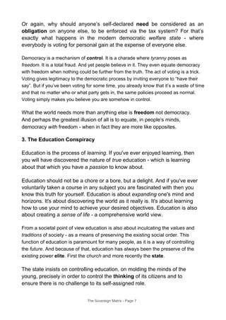 Or again, why should anyone’s self-declared need be considered as an
obligation on anyone else, to be enforced via the tax system? For that’s
exactly what happens in the modern democratic welfare state - where
everybody is voting for personal gain at the expense of everyone else.
Democracy is a mechanism of control. It is a charade where tyranny poses as
freedom. It is a total fraud. And yet people believe in it. They even equate democracy
with freedom when nothing could be further from the truth. The act of voting is a trick.
Voting gives legitimacy to the democratic process by inviting everyone to “have their
say”. But if you’ve been voting for some time, you already know that it’s a waste of time
and that no matter who or what party gets in, the same policies proceed as normal.
Voting simply makes you believe you are somehow in control.
What the world needs more than anything else is freedom not democracy.
And perhaps the greatest illusion of all is to equate, in people’s minds,
democracy with freedom - when in fact they are more like opposites.
3. The Education Conspiracy
Education is the process of learning. If you've ever enjoyed learning, then
you will have discovered the nature of true education - which is learning
about that which you have a passion to know about.
Education should not be a chore or a bore, but a delight. And if you've ever
voluntarily taken a course in any subject you are fascinated with then you
know this truth for yourself. Education is about expanding one's mind and
horizons. It's about discovering the world as it really is. It's about learning
how to use your mind to achieve your desired objectives. Education is also
about creating a sense of life - a comprehensive world view.
From a societal point of view education is also about inculcating the values and
traditions of society - as a means of preserving the existing social order. This
function of education is paramount for many people, as it is a way of controlling
the future. And because of that, education has always been the preserve of the
existing power elite. First the church and more recently the state.
The state insists on controlling education, on molding the minds of the
young, precisely in order to control the thinking of its citizens and to
ensure there is no challenge to its self-assigned role.
The Sovereign Matrix - Page 7
 