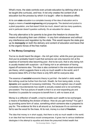 What's more, the state controls even private education by defining what is to
be taught (the curricula), and how. It not only creates the content of all
education but the process by which it is taught - often to disastrous effect.
At its core state education is a complete travesty of the idea of education and is
largely a means of social engineering and propaganda. The desired end product is
a pliant population, one that doesn't think too much, doesn't ask too many questions,
and in particular doesn't question authority. It's an education for slaves.
The only alternative is for parents to be given the freedom to choose the
means of educating their own children - in any form whatsoever and without
any interference and regulation by the state. This would require the state give
up its monopoly on both the delivery and content of education and leave that
to the organic forces of the free market.
4. The Money Conspiracy
You've no doubt heard the slogan - the rich get richer, while the poor get poorer.
And you've probably heard it said that someone can only become rich at the
expense of someone else becoming poor. And to be sure, that is why being rich
is usually treated with suspicion - as if being rich is an admission of having
ripped off someone else. This idea is also contained in the one-sized economic
pie theory, which suggests there is only so much wealth in the world, and if
someone takes 50% of it then there is only 50% left for everyone else.
The essence of socialist economic theory is just that - the belief in static wealth.
But nothing could be further from the truth. Wealth, far from being static, is truly
dynamic and capable of increasing indefinitely. The short-sighted view of wealth
completely misunderstands how wealth is actually created and is not something
pre-existent. The true picture of wealth is that it is an ever-expanding pie and
therefore it is possible for everyone to benefit from it, with no losers at all.
Money is a reflection of wealth, a tool to enable such wealth to be exchanged,
a means of facilitating the division of labour. How do you get money? You get it
by providing some form of value, something which someone else is prepared to
pay for. The evidence for this is all around us, but because it's so common we
fail to see the wood for the trees. At its root, money is a tool of freedom.
The idea that money is in short supply, that there is only so much wealth in the world,
is an idea that has horrendous social consequences. It gives rise to various totalitarian
ideologies in the attempt to equalise and share the presumed limited wealth that
The Sovereign Matrix - Page 8
 