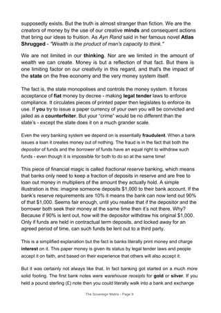 supposedly exists. But the truth is almost stranger than fiction. We are the
creators of money by the use of our creative minds and consequent actions
that bring our ideas to fruition. As Ayn Rand said in her famous novel Atlas
Shrugged - "Wealth is the product of man's capacity to think."
We are not limited in our thinking. Nor are we limited in the amount of
wealth we can create. Money is but a reflection of that fact. But there is
one limiting factor on our creativity in this regard, and that's the impact of
the state on the free economy and the very money system itself.
The fact is, the state monopolises and controls the money system. It forces
acceptance of fiat money by decree - making legal tender laws to enforce
compliance. It circulates pieces of printed paper then legislates to enforce its
use. If you try to issue a paper currency of your own you will be convicted and
jailed as a counterfeiter. But your “crime” would be no different than the
state’s - except the state does it on a much grander scale.
Even the very banking system we depend on is essentially fraudulent. When a bank
issues a loan it creates money out of nothing. The fraud is in the fact that both the
depositor of funds and the borrower of funds have an equal right to withdraw such
funds - even though it is impossible for both to do so at the same time!
This piece of financial magic is called fractional reserve banking, which means
that banks only need to keep a fraction of deposits in reserve and are free to
loan out money in multipliers of the amount they actually hold. A simple
illustration is this: imagine someone deposits $1,000 to their bank account. If the
bank’s reserve requirements are 10% it means the bank can now lend out 90%
of that $1,000. Seems fair enough, until you realise that if the depositor and the
borrower both seek their money at the same time then it’s not there. Why?
Because if 90% is lent out, how will the depositor withdraw his original $1,000.
Only if funds are held in contractual term deposits, and locked away for an
agreed period of time, can such funds be lent out to a third party.
This is a simplified explanation but the fact is banks literally print money and charge
interest on it. This paper money is given its status by legal tender laws and people
accept it on faith, and based on their experience that others will also accept it.
But it was certainly not always like that. In fact banking got started on a much more
solid footing. The first bank notes were warehouse receipts for gold or silver. If you
held a pound sterling (£) note then you could literally walk into a bank and exchange
The Sovereign Matrix - Page 9
 