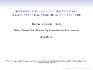 SOVEREIGN RISK AND FISCAL (IN)ATTENTION:
A LOOK AT THE U.S. STATE DEFAULT OF THE 1840S
Huixin Bi & Nora Traum
Federal Reserve Bank of Kansas City & North Carolina State University
July 2017
The views expressed in this paper are those of the authors and not of the Federal Reserve Bank of Kansas City, or the
Federal Reserve System.
 