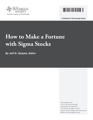 A Publication of The Sovereign Society

How to Make a Fortune
with Sigma Stocks
By Jeff D. Opdyke, Editor

The Sovereign Society
55 N.E. 5th Avenue, Suite 200
Delray Beach, FL 33483 USA
USA Toll Free Tel: (888) 272-0413
Contact: http://sovereignsociety.com/contact-us
Website: www.sovereignsociety.com

 