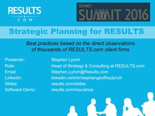 Strategic Planning for RESULTS
Best practices based on the direct observations
of thousands of RESULTS.com client firms
Presenter: Stephen Lynch
Role: Head of Strategy & Consulting at RESULTS.com
Email: Stephen.Lynch@Results.com
Linkedin: linkedin.com/in/stephengeoffreylynch
Slides: results.com/slides
Software Demo: results.com/insurance
 