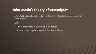 John Austin’s theory of sovereignty
• John Austin is an English jurist. He has given the definition of law and
sovereignty.
• Law:
• Law is a command of a superior to an inferior
• State and sovereignty is superior. People are inferior.

 