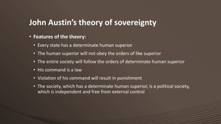 John Austin’s theory of sovereignty
• Features of the theory:
• Every state has a determinate human superior
• The human superior will not obey the orders of like superior
• The entire society will follow the orders of determinate human superior
• His command is a law
• Violation of his command will result in punishment
• The society, which has a determinate human superior, is a political society,
which is independent and free from external control

 