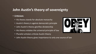 John Austin’s theory of sovereignty
• Criticism:
• His theory stands for absolute monarchy
• Austin’s theory is against democratic principle
• John Austin’s theory glorifies dictatorship
• His theory violates the universal principle of law
• Pluralist scholars criticize Austin theory
• John Austin theory gives importance to only one source of law

 
