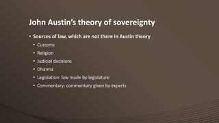 John Austin’s theory of sovereignty
• Sources of law, which are not there in Austin theory
• Customs
• Religion
• Judicial decisions
• Dharma
• Legislation: law made by legislature
• Commentary: commentary given by experts

 