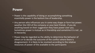 Power
• Power is the capability of doing or accomplishing something
essentially power is the bottom line of leadership.
• Any person who influences you in some way shape or form has power.
weather the CEO of the company or your best friends , if you do
anything based on their suggestion they have power over you.
Sometimes power is mutual as in friendship and sometime it is not , as
in hierarchy
• Power may be regarded as the ability to determine the behavior of
others or to decide the outcome of the conflict where there is
disagreement. It is likely to be resolved according to the relative
resources of power of the available to the participants

 