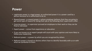 Power
• Legitimate power is a legal power, an authorized power it is a power used by a
person because he is authorized to do so
• Reward power –a reward power is whom employer believes that they are going to
get some type of reward for doing their job or by following their supervision order.
• Coercive power – Is supervisor pursued an employee to their work or they can be
fired or demoted
• Expert power – comes from experience or education
• If you are known as an expert people will count with your opinion and more likely to
follow your leadership.
• Referent power – a power by which you are recognized by others
• Referent power is based on desires others have to identify favorably with us or with
what we symbolize to them

 