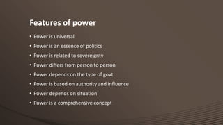 Features of power
• Power is universal

• Power is an essence of politics
• Power is related to sovereignty
• Power differs from person to person

• Power depends on the type of govt
• Power is based on authority and influence
• Power depends on situation

• Power is a comprehensive concept

 