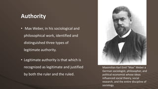 Authority
• Max Weber, in his sociological and
philosophical work, identified and
distinguished three types of
legitimate authority.
• Legitimate authority is that which is
recognized as legitimate and justified
by both the ruler and the ruled.

Maximilian Karl Emil "Max" Weber a
German sociologist, philosopher, and
political economist whose ideas
influenced social theory, social
research, and the entire discipline of
sociology.

 