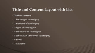 Title and Content Layout with List
• Table of contents

• 1.Meaning of sovereignty
• 2.Elements of sovereignty
• 3.Types of sovereignty

• 4.Definitions of sovereignty
• 5.John Austin’s theory of Sovereignty
• 6.Power

• 7.Authority

 