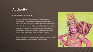 Authority
• CHARISMATIC AUTHORITY:
• Here, the charisma of the individual or the leader plays an
important role. Charismatic authority is that authority which is
derived from "the gift of grace" or when the leader claims that his
authority is derived from a "higher power" (e.g. God or natural law
or rights) or "inspiration", that is superior to both the validity of
traditional and rational-legal authority and followers accept this
and are willing to follow this higher or inspired authority.
Note: NT Rama Rao, a matinee idol, who went on to become one of
the most powerful Chief Ministers of Andhra Pradesh.

 