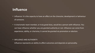 Influence
• Influence: It is the capacity to have an effect on the character, development or behaviour
of someone.
• A charismatic team member, or truly great boss, would be a person with influence. You
can have influence whether you are granted authority or not. Influence can come from

experience, ability, or charisma; it cannot be granted via promotion or election.

• INFLUENCE AND AUTHORITY:

Influence represents an ability to affect outcomes and depends on personality.

 