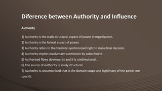 Diference between Authority and Influence
Authority
1) Authority is the static structural aspect of power in organisation.
2) Authority is the formal aspect of power.
3) Authority refers to the formally synchronised right to make final decision.

4) Authority implies involuntary submission by subordinate.
5) Authorised flows downwards and it is unidirectional.
6) The source of authority is solely structural.
7) Authority is circumscribed that is the domain scope and legitimacy of the power are
specific

 