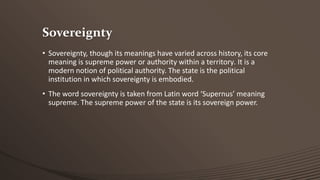 Sovereignty
• Sovereignty, though its meanings have varied across history, its core
meaning is supreme power or authority within a territory. It is a
modern notion of political authority. The state is the political
institution in which sovereignty is embodied.
• The word sovereignty is taken from Latin word ‘Supernus’ meaning
supreme. The supreme power of the state is its sovereign power.

 