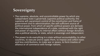 Sovereignty
• The supreme, absolute, and uncontrollable power by which any
independent state is governed; supreme political authority; the
supreme will; paramount control of the constitution and frame of
government and its administration; the self-sufficient source of
political power, from which all specific political powers are derived;
the international independence of a state, combined with the right
and power of regulating its internal affairs without foreign dictation;
also a political society, or state, which is sovereign and independent.
• The power to do everything in a state without accountability, to other
countries, to execute and to apply them, to impose and collect taxes
and levy contributions, to make war or peace, to form treaties of
alliance or of commerce with foreign nations.

 