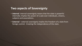 Two aspects of Sovereignty
• Internal- internal sovereignty means that the state is powerful
internally. Implies the power of a sate over individuals, citizens,
subjects and associations.
• External – external sovereignty implies the freedom of a state from
foreign control. Creating the independence of the state.

 