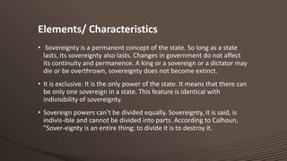 Elements/ Characteristics
• Sovereignty is a permanent concept of the state. So long as a state
lasts, its sovereignty also lasts. Changes in government do not affect
its continuity and permanence. A king or a sovereign or a dictator may
die or be overthrown, sovereignty does not become extinct.
• It is exclusive. It is the only power of the state. It means that there can
be only one sovereign in a state. This feature is identical with
indivisibility of sovereignty.
• Sovereign powers can’t be divided equally. Sovereignty, it is said, is
indivis-ible and cannot be divided into parts. According to Calhoun,
"Sover-eignty is an entire thing; to divide it is to destroy it.

 