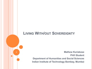 LIVING WITH/OUT SOVEREIGNTY 
Mathew Kuriakose 
PhD Student 
Department of Humanities and Social Sciences 
Indian Institute of Technology Bombay, Mumbai 
1 
 