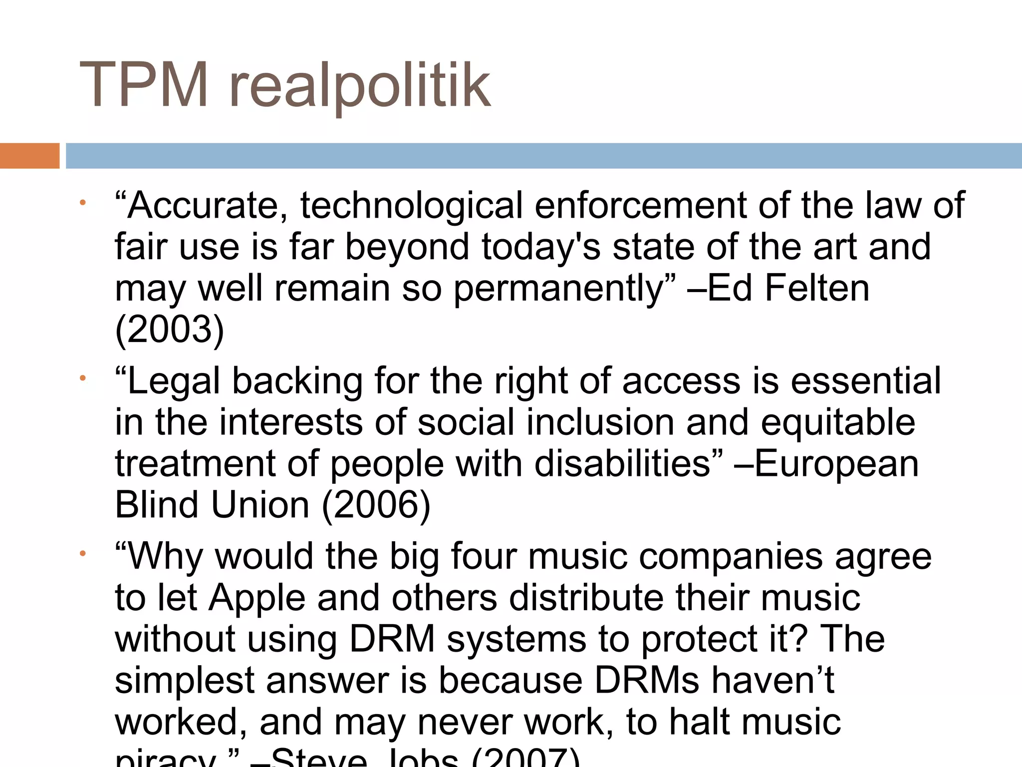 TPM realpolitik
•   “Accurate, technological enforcement of the law of
    fair use is far beyond today's state of the art and
    may well remain so permanently” –Ed Felten
    (2003)
•   “Legal backing for the right of access is essential
    in the interests of social inclusion and equitable
    treatment of people with disabilities” –European
    Blind Union (2006)
•   “Why would the big four music companies agree
    to let Apple and others distribute their music
    without using DRM systems to protect it? The
    simplest answer is because DRMs haven’t
    worked, and may never work, to halt music
 