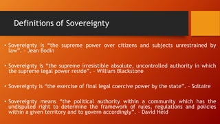 Definitions of Sovereignty
• Sovereignty is “the supreme power over citizens and subjects unrestrained by
law”. – Jean Bodin
• Sovereignty is “the supreme irresistible absolute, uncontrolled authority in which
the supreme legal power reside”. – William Blackstone
• Sovereignty is “the exercise of final legal coercive power by the state”. – Soltaire
• Sovereignty means “the political authority within a community which has the
undisputed right to determine the framework of rules, regulations and policies
within a given territory and to govern accordingly”. – David Held
 