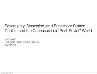Sovereignty, Secession, and Successor States:
       Conﬂict and the Caucasus in a “Post-Soviet” World
       Ben Gavin
       Hist 5264 : 20th Century Russia
       April 2010




Monday, April 19, 2010
 