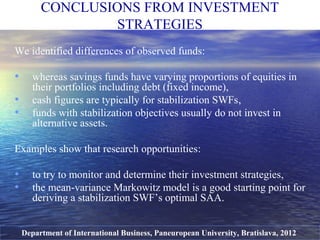 We identified differences of observed funds:
• whereas savings funds have varying proportions of equities in
their portfolios including debt (fixed income),
• cash figures are typically for stabilization SWFs,
• funds with stabilization objectives usually do not invest in
alternative assets.
Examples show that research opportunities:
• to try to monitor and determine their investment strategies,
• the mean-variance Markowitz model is a good starting point for
deriving a stabilization SWF’s optimal SAA.
CONCLUSIONS FROM INVESTMENT
STRATEGIES
Department of International Business, Paneuropean University, Bratislava, 2012
 