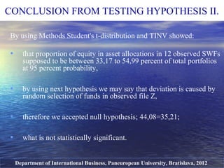 By using Methods Student's t-distribution and TINV showed:
• that proportion of equity in asset allocations in 12 observed SWFs
supposed to be between 33,17 to 54,99 percent of total portfolios
at 95 percent probability,
• by using next hypothesis we may say that deviation is caused by
random selection of funds in observed file Z,
• therefore we accepted null hypothesis; 44,08=35,21;
• what is not statistically significant.
Department of International Business, Paneuropean University, Bratislava, 2012
CONCLUSION FROM TESTING HYPOTHESIS II.
 