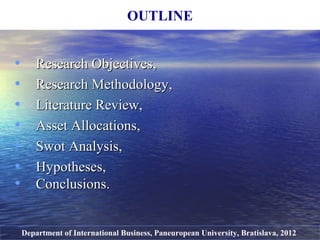 • Research ObjectivesResearch Objectives,,
• Research MethodologyResearch Methodology,,
• Literature Review,Literature Review,
• Asset Allocations,Asset Allocations,
• Swot Analysis,Swot Analysis,
• Hypotheses,Hypotheses,
• Conclusions.Conclusions.
OUTLINE
Department of International Business, Paneuropean University, Bratislava, 2012
 