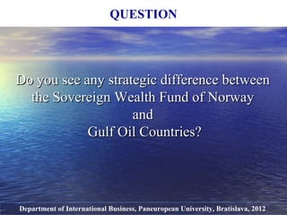 Do you see any strategic difference betweenDo you see any strategic difference between
the Sovereign Wealth Fund of Norwaythe Sovereign Wealth Fund of Norway
andand
Gulf Oil Countries?Gulf Oil Countries?
QUESTION
Department of International Business, Paneuropean University, Bratislava, 2012
 