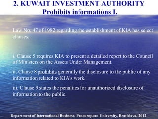 2. KUWAIT INVESTMENT AUTHORITY
Prohibits informations I.
Department of International Business, Paneuropean University, Bratislava, 2012
Law No. 47 of 1982 regarding the establishment of KIA has select
clauses:
i. Clause 5 requires KIA to present a detailed report to the Council
of Ministers on the Assets Under Management.
ii. Clause 8 prohibits generally the disclosure to the public of any
information related to KIA's work.
iii. Clause 9 states the penalties for unauthorized disclosure of
information to the public.
 
