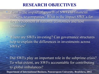 • What is the impact of growth ofWhat is the impact of growth of SWFs to financialSWFs to financial
markets, to companies? What is the impact SWF´s formarkets, to companies? What is the impact SWF´s for
the development of national economies and hostthe development of national economies and host
countries?countries?
• Where are SWFs investing? Can governance structuresWhere are SWFs investing? Can governance structures
help to explain the differenceshelp to explain the differences in investments acrossin investments across
SWFs?SWFs?
• Did SWFs play an important role in the subprime crisis?Did SWFs play an important role in the subprime crisis?
To what extent, areTo what extent, are SWFs accountable for contributingSWFs accountable for contributing
to global imbalances?to global imbalances?
RESEARCH OBJECTIVES
Department of International Business, Paneuropean University, Bratislava, 2012
 