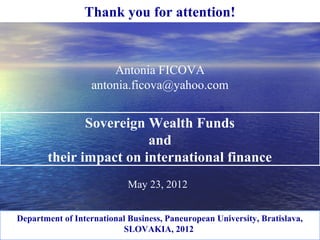 Antonia FICOVA
antonia.ficova@yahoo.com
May 23, 2012
Thank you for attention!
Sovereign Wealth Funds
and
their impact on international finance
Department of International Business, Paneuropean University, Bratislava,
SLOVAKIA, 2012
 