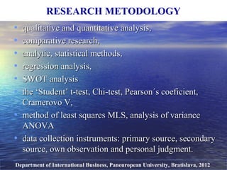 • qualitative and quantitative analysis,qualitative and quantitative analysis,
• comparative research,comparative research,
• analytic, statisticalanalytic, statistical methods,methods,
• regression analysis,regression analysis,
• SWOT analysisSWOT analysis
• tthe ‘Student’ t-test, Chi-test, Pearson´s coeficient,he ‘Student’ t-test, Chi-test, Pearson´s coeficient,
Cramerovo V,Cramerovo V,
• method of least squaresmethod of least squares MLS, analysis of varianceMLS, analysis of variance
ANOVAANOVA
• data collection instruments: primary source, secondarydata collection instruments: primary source, secondary
source, own observation and personal judgment.source, own observation and personal judgment.
RESEARCH METODOLOGY
Department of International Business, Paneuropean University, Bratislava, 2012
 