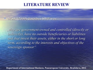 • MonkMonk ((20092009)) describes SWF´s asdescribes SWF´s as::
„„they are government-owned and controlled (directly orthey are government-owned and controlled (directly or
indirectly), have no outside beneficiaries or liabilitiesindirectly), have no outside beneficiaries or liabilities
and that invest their assets, either in the short or longand that invest their assets, either in the short or long
term, according to the interests and objectives of theterm, according to the interests and objectives of the
sovereign sponsorsovereign sponsor““
LITERATURE REVIEW
Department of International Business, Paneuropean University, Bratislava, 2012
 