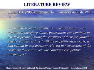 • Balin, B. J.Balin, B. J. (2008(2008)) presentspresents why countries establish SWFwhy countries establish SWF
´s´s::
„„...... is that, when the country’s natural resources areis that, when the country’s natural resources are
exhausted, therefore, future generations can continue toexhausted, therefore, future generations can continue to
live prosperously using the earnings of their forefathers.live prosperously using the earnings of their forefathers.....
when a country is faced with a competitiveness crisis, itwhen a country is faced with a competitiveness crisis, it
can call on itscan call on its swfswf assets to reinvest in new sectors of theassets to reinvest in new sectors of the
economy that can revive the country’s competitiveeconomy that can revive the country’s competitive
advantagesadvantages““
LITERATURE REVIEW
Department of International Business, Paneuropean University, Bratislava, 2012
 