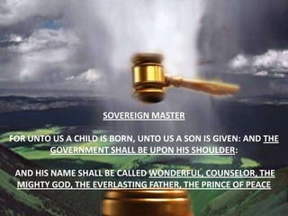 Sovereign masterFor unto us a child is born, unto us a son is given: and the government shall be upon his shoulder:and his name shall be called Wonderful, Counselor, The mighty God, The everlasting Father, The Prince of Peace