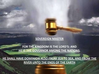 Sovereign masterFor the kingdom is the LORD'S: and he is the governor among the nations.He shall have dominion also from sea to sea, and from the river unto the ends of the earth