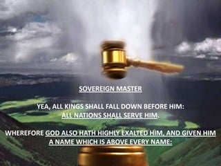 Sovereign masterYea, all kings shall fall down before him: all nations shall serve him.Wherefore God also hath highly exalted him, and given him a name which is above every name: