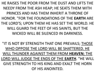 He raises the poor from the dust and lifts the needy from the ash heap; he seats them with princes and has them inherit a throne of honor. "For the foundations of the earth are the LORD's; upon them he has set the world. He will guard the feet of his saints, but the wicked will be silenced in darkness. "It is not by strength that one prevails; those who oppose the LORD will be shattered. He will thunder against them from heaven; the LORD will judge the ends of the earth. "He will give strength to his king and exalt the horn of his anointed.