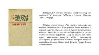 Ғаббасов, С. Советхан. Мейірім [Текст] : повестер мен
әңгімелер / С. Советхан. Ғаббасов. - Алматы : Жазушы,
1989. - 332,[1] б.
Кітапқа «Нәзік сезім», «Ана жүрегі» повестері мен
бірнеше әңгімелері енді. Шығарманың басты кейіпкері –
студент, дәрігер, мұғалім сияқты бүгінгі интеллегенция
өкілдері. Автор әйел – ана, әйел еңбеккер бейнесін ерекше
жүрек жылуымен суреттейді. Олар ел басына күн туған
соғыс уақытының, соғыстан кейінгі қиын-қыстау
жылдардың ауыртпалығын мойымай көтерген қазақтың
қарапайым әйелдері. Жамал апай, Фатима, Сәруар, Кәмеш
және басқалар.
 