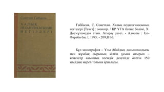 Ғаббасов, С. Советхан. Халық педагогикасының
негіздері [Текст] : моногр. / ҚР ҰҒА батыс бөлімі, Х.
Досмұхамедов атын. Атырау ун-ті. - Алматы : Іәл-
Фараби бас.I, 1995. - 209,I1I б.
Бұл монография – Ұлы Абайдың данышпандығы
мен жұмбақ сырының кілтін ұсына отырып –
кемеңгер ақынның әлемдік деңгейде өтетін 150
жылдық мерей тойына арналады.
 