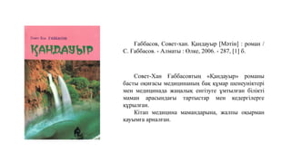 Ғаббасов, Совет-хан. Қандауыр [Мәтін] : роман /
С. Ғаббасов. - Алматы : Өлке, 2006. - 287, [1] б.
Совет-Хан Ғаббасовтың «Қандауыр» романы
басты оқиғасы медицинаның бақ құмар шенеуніктері
мен медицинада жаңалық енгізуге ұмтылған білікті
маман арасындағы тартыстар мен кедергілерге
құрылған.
Кітап медицина мамандарына, жалпы оқырман
қауымға арналған.
 