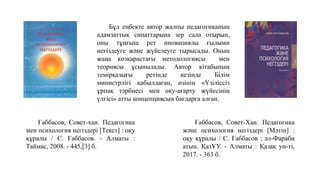 Ғаббасов, Совет-Хан. Педагогика
және психология негіздері [Мәтін] :
оқу құралы / С. Ғаббасов ; әл-Фараби
атын. ҚазҰУ. - Алматы : Қазақ ун-ті,
2017. - 363 б.
Бұл еңбекте автор жалпы педагогиканың
адамзаттық сипаттарына зер сала отырып,
оны тұңғыш рет иновациялы ғылыми
негіздеуге және жүйелеуге тырысады. Оның
жаңа көзқарастағы методологиясы мен
теориясы ұсынылады. Автор кітабының
темірқазығы ретінде кезінде Білім
министрлігі қабылдаған, өзінің «Үзіліссіз
ұрпақ тәрбиесі мен оқу-ағарту жүйесінің
үлгісі» атты концепциясын бағдарға алған.
Ғаббасов, Совет-хан. Педагогика
мен психология негіздері [Текст] : оқу
құралы / С. Ғаббасов. - Алматы :
Таймас, 2008. - 445,[3] б.
 
