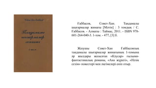 Ғаббасов, Совет-Хан. Таңдамалы
шығармалар жинағы [Мәтін] : 3 томдық / С.
Ғаббасов. - Алматы : Таймас, 2011. - ISBN 978-
601-264-040-3. 1-том. - 477, [3] б.
Жазушы Совет-Хан Ғаббасовтың
таңдамалы шығармалар жинағының 1-томына
әр жылдары жазылған «Кәусар» ғылыми-
фантастикалық романы, «Ана жүрегі», «Нәзік
сезім» повестері мен әңгімелері еніп отыр.
 